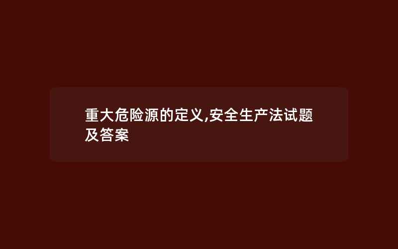 重大危险源的定义,安全生产法试题及答案