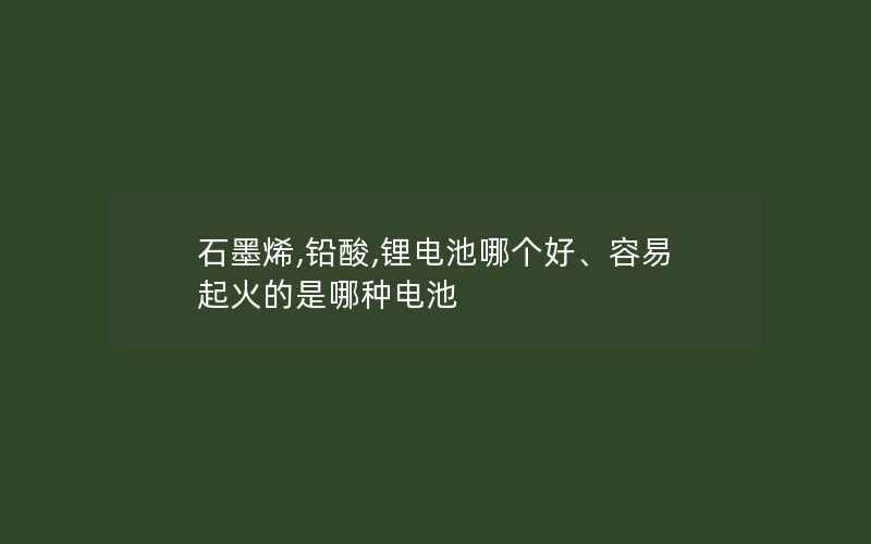 石墨烯,铅酸,锂电池哪个好、容易起火的是哪种电池