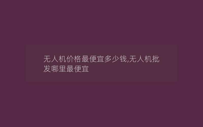 无人机价格最便宜多少钱,无人机批发哪里最便宜