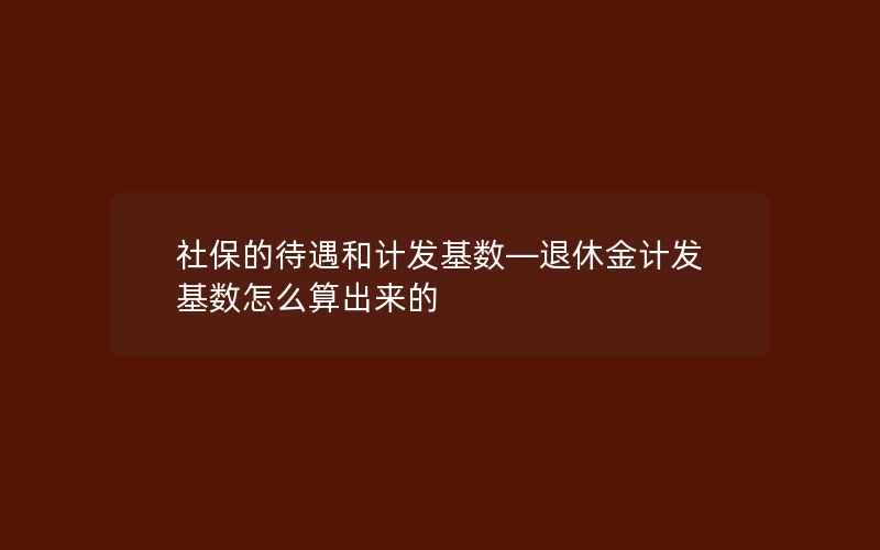 社保的待遇和计发基数—退休金计发基数怎么算出来的