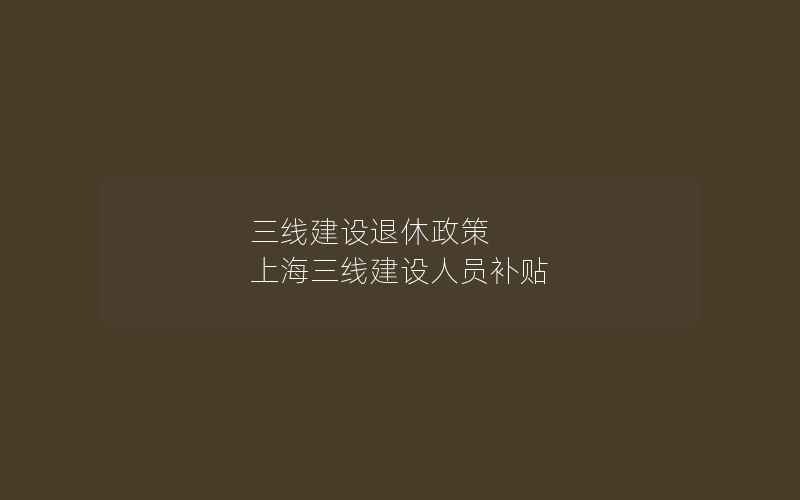 三线建设退休政策 上海三线建设人员补贴