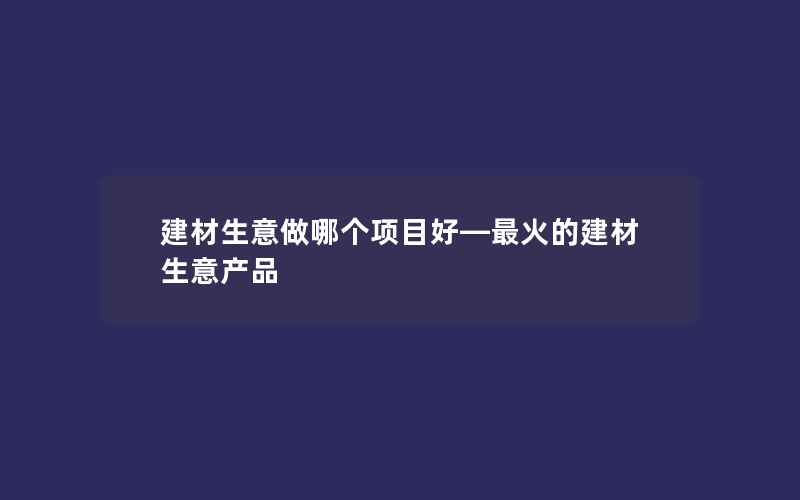 建材生意做哪个项目好—最火的建材生意产品