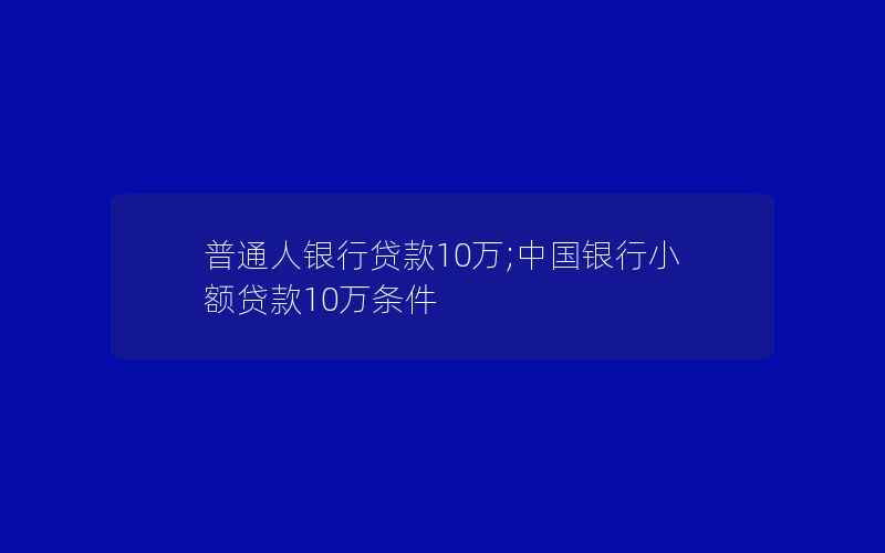 普通人银行贷款10万;中国银行小额贷款10万条件