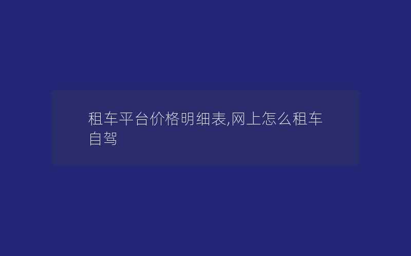 租车平台价格明细表,网上怎么租车自驾