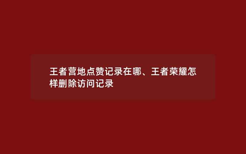 王者营地点赞记录在哪、王者荣耀怎样删除访问记录