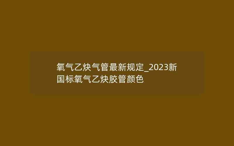 氧气乙炔气管最新规定_2023新国标氧气乙炔胶管颜色