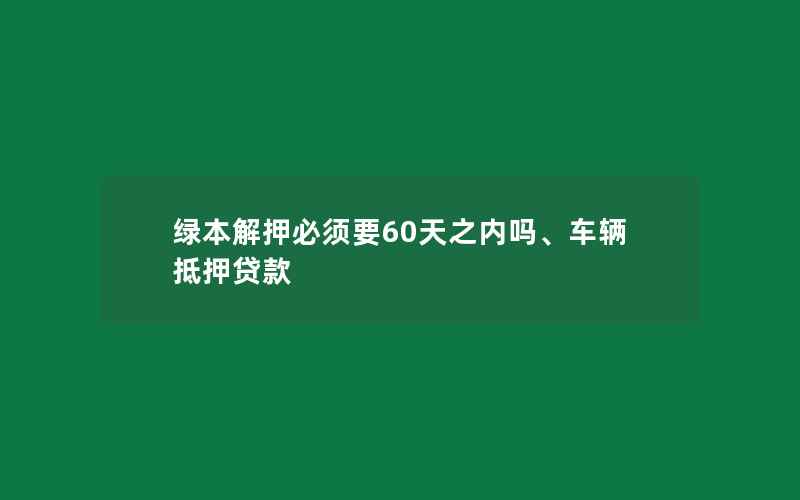 绿本解押必须要60天之内吗、车辆抵押贷款