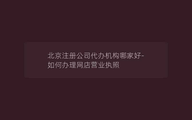 北京注册公司代办机构哪家好-如何办理网店营业执照