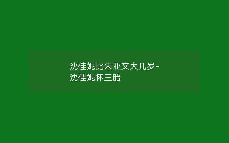 沈佳妮比朱亚文大几岁-沈佳妮怀三胎