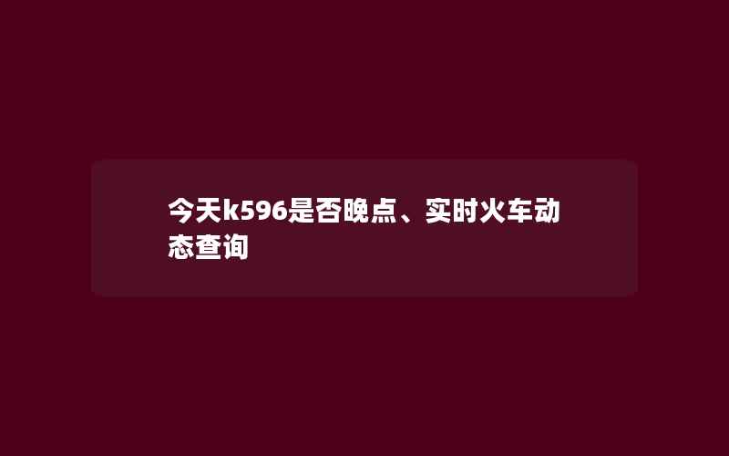 今天k596是否晚点、实时火车动态查询