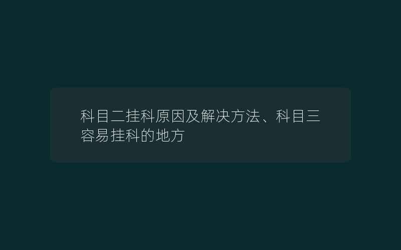 科目二挂科原因及解决方法、科目三容易挂科的地方