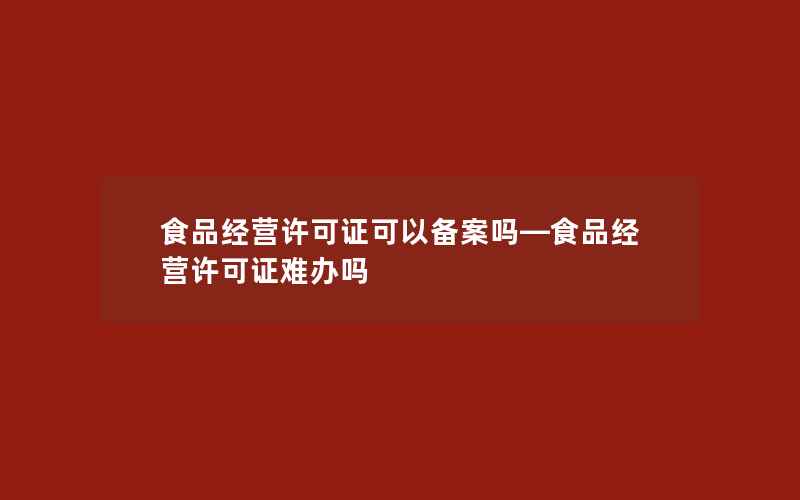 食品经营许可证可以备案吗—食品经营许可证难办吗