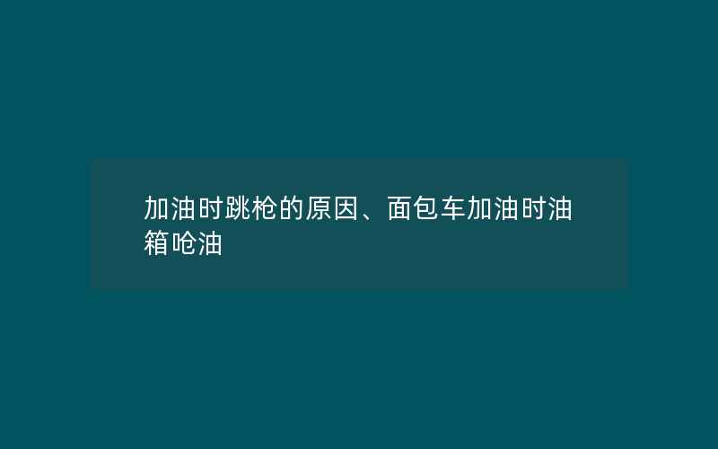 加油时跳枪的原因、面包车加油时油箱呛油