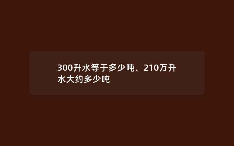 300升水等于多少吨、210万升水大约多少吨