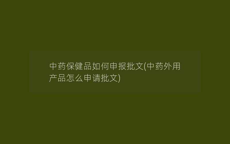 中药保健品如何申报批文(中药外用产品怎么申请批文)