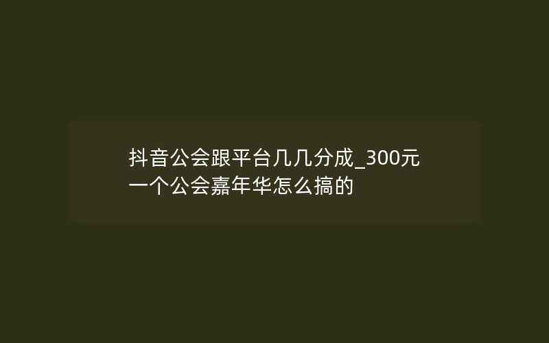 抖音公会跟平台几几分成_300元一个公会嘉年华怎么搞的