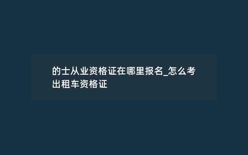 的士从业资格证在哪里报名_怎么考出租车资格证