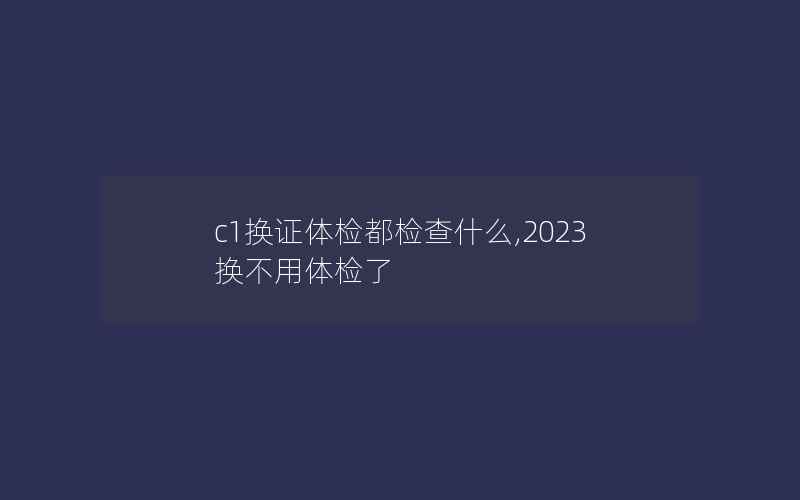 c1换证体检都检查什么,2023换不用体检了