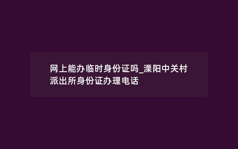 网上能办临时身份证吗_溧阳中关村派出所身份证办理电话