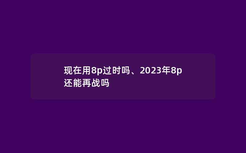 现在用8p过时吗、2023年8p还能再战吗