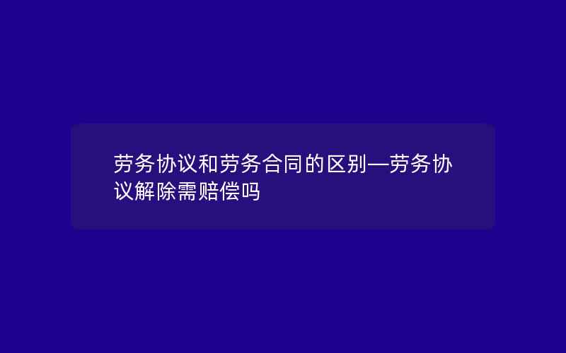 劳务协议和劳务合同的区别—劳务协议解除需赔偿吗