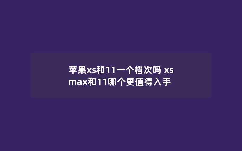 苹果xs和11一个档次吗 xs max和11哪个更值得入手