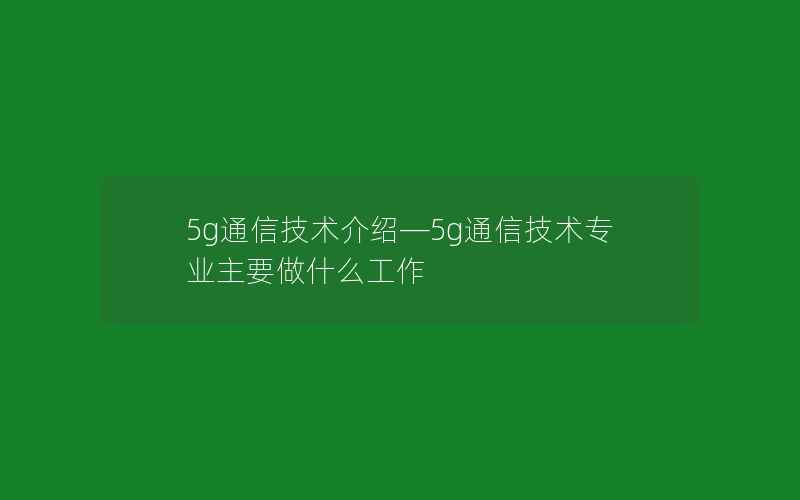 5g通信技术介绍—5g通信技术专业主要做什么工作