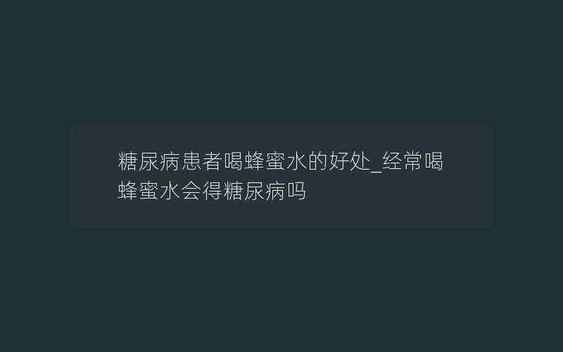 糖尿病患者喝蜂蜜水的好处_经常喝蜂蜜水会得糖尿病吗