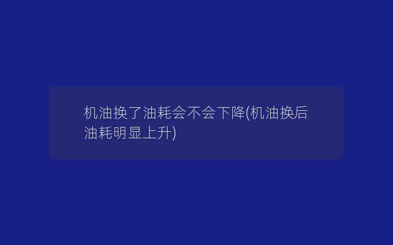 机油换了油耗会不会下降(机油换后油耗明显上升)