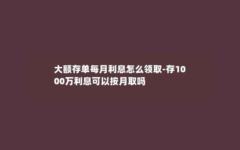 大额存单每月利息怎么领取-存1000万利息可以按月取吗