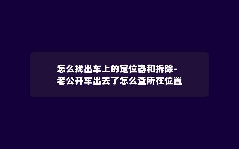 怎么找出车上的定位器和拆除-老公开车出去了怎么查所在位置