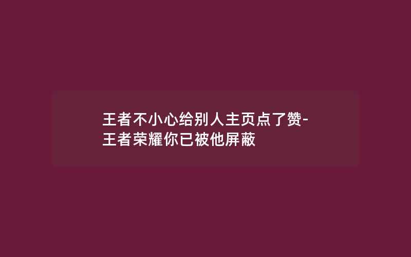 王者不小心给别人主页点了赞-王者荣耀你已被他屏蔽