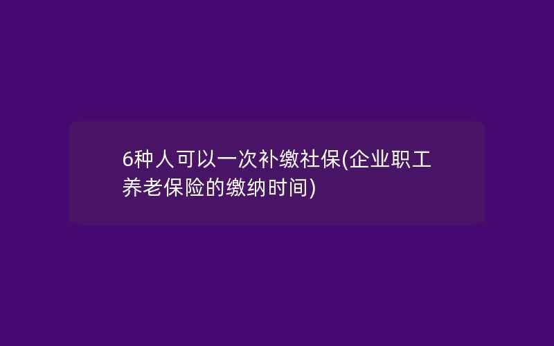 6种人可以一次补缴社保(企业职工养老保险的缴纳时间)