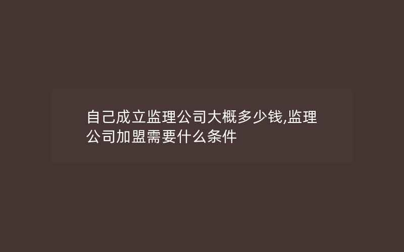 自己成立监理公司大概多少钱,监理公司加盟需要什么条件