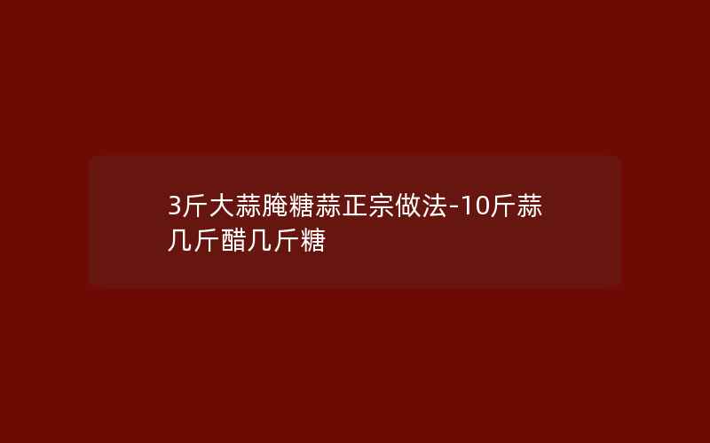 3斤大蒜腌糖蒜正宗做法-10斤蒜几斤醋几斤糖