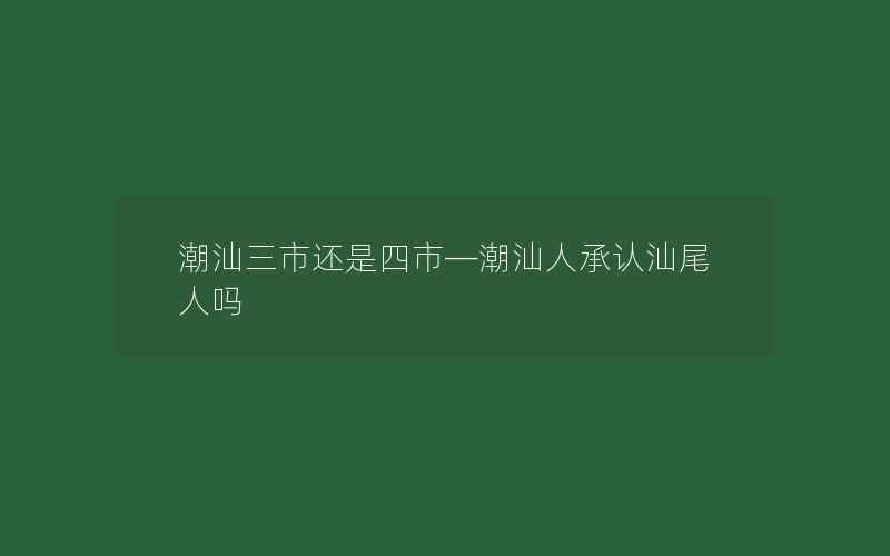 潮汕三市还是四市—潮汕人承认汕尾人吗