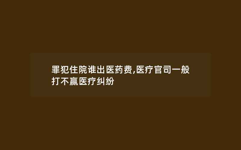 罪犯住院谁出医药费,医疗官司一般打不赢医疗纠纷