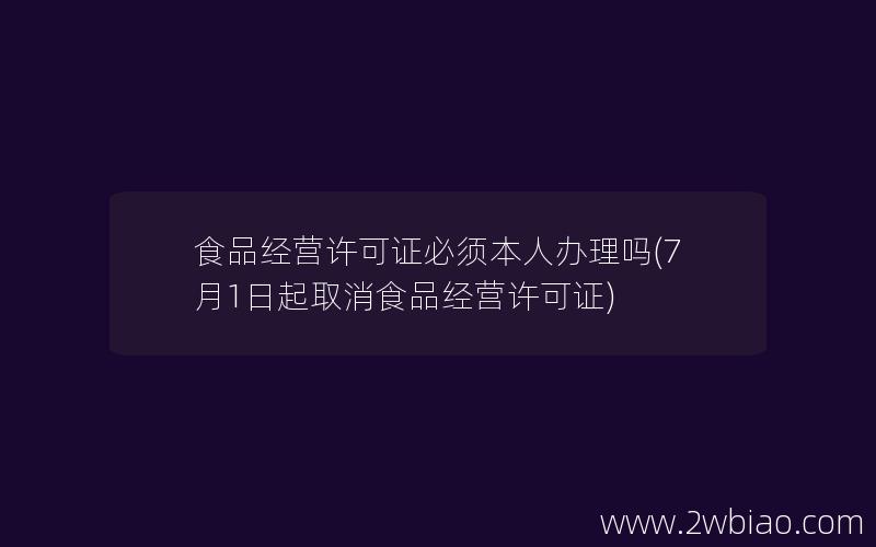 食品经营许可证必须本人办理吗(7月1日起取消食品经营许可证)