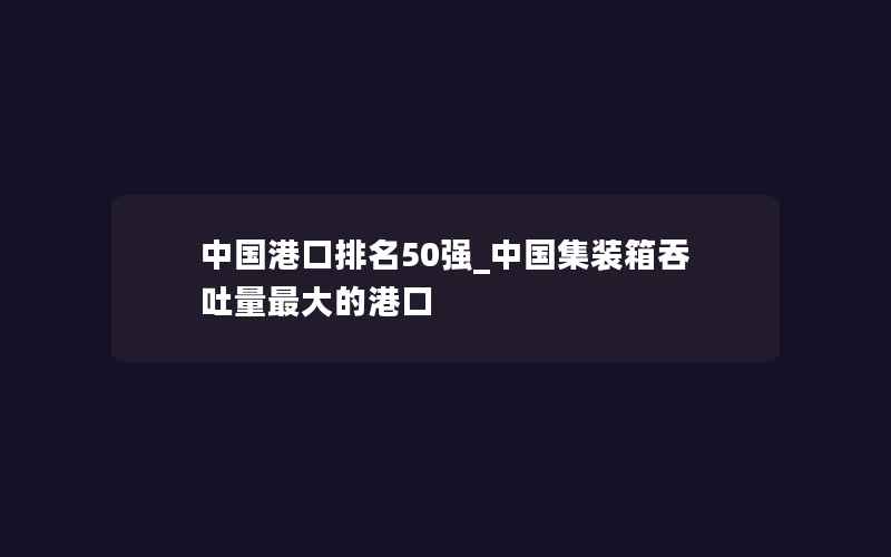 中国港口排名50强_中国集装箱吞吐量最大的港口