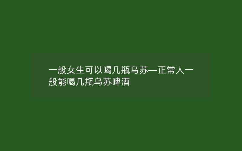 一般女生可以喝几瓶乌苏—正常人一般能喝几瓶乌苏啤酒