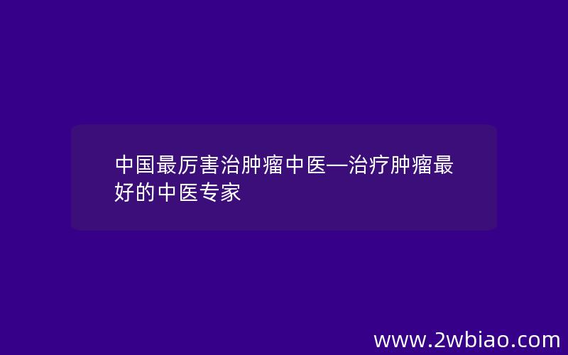 中国最厉害治肿瘤中医—治疗肿瘤最好的中医专家