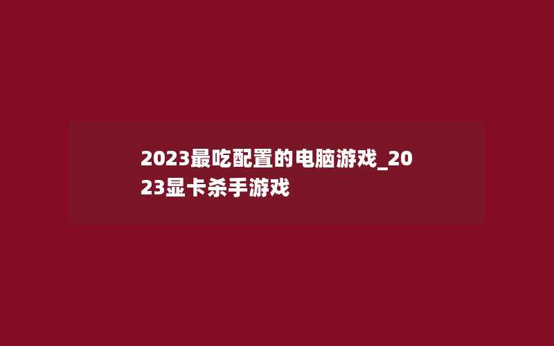 2023最吃配置的电脑游戏_2023显卡杀手游戏