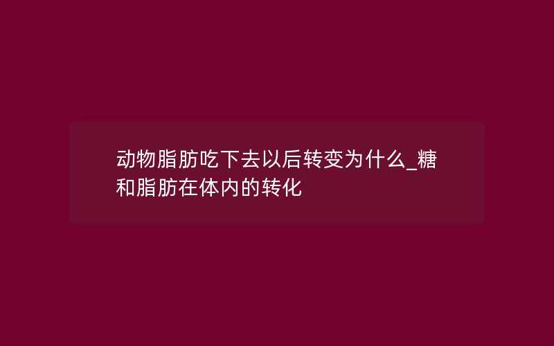 动物脂肪吃下去以后转变为什么_糖和脂肪在体内的转化