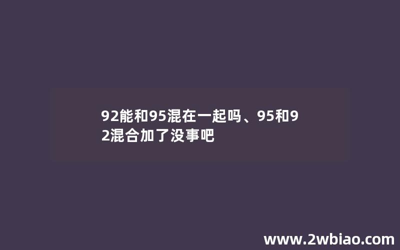 92能和95混在一起吗、95和92混合加了没事吧