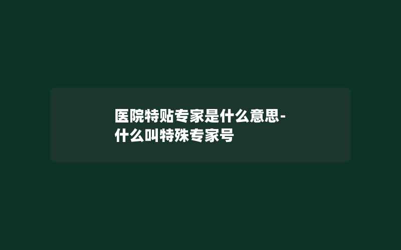 医院特贴专家是什么意思-什么叫特殊专家号