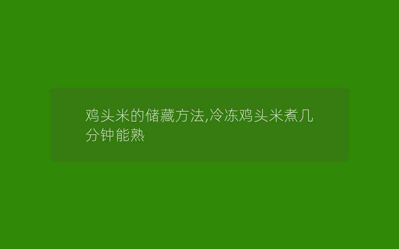 鸡头米的储藏方法,冷冻鸡头米煮几分钟能熟