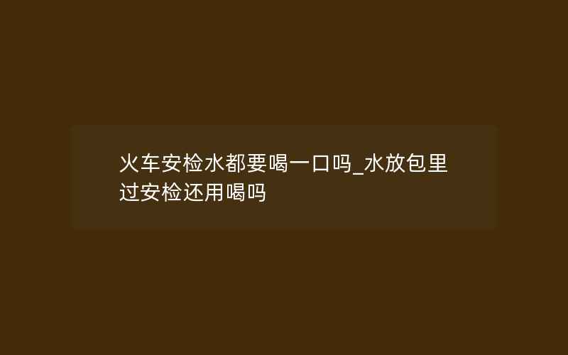 火车安检水都要喝一口吗_水放包里过安检还用喝吗