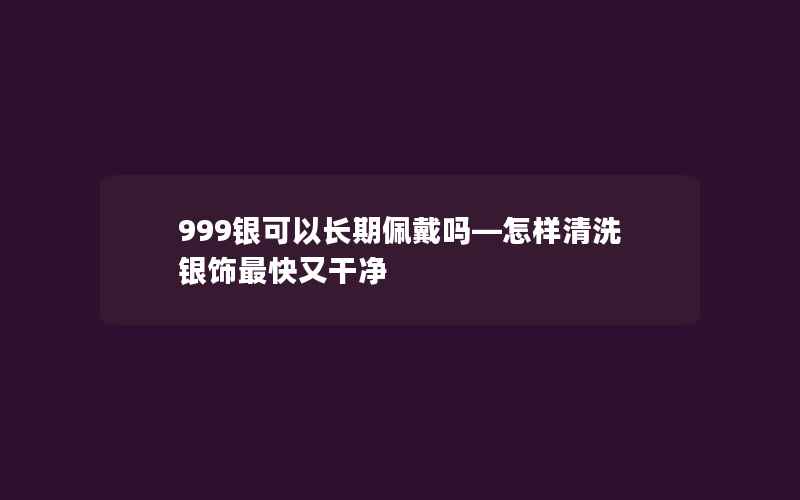 999银可以长期佩戴吗—怎样清洗银饰最快又干净