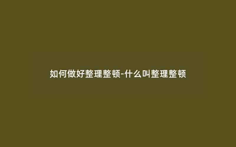 如何做好整理整顿-什么叫整理整顿