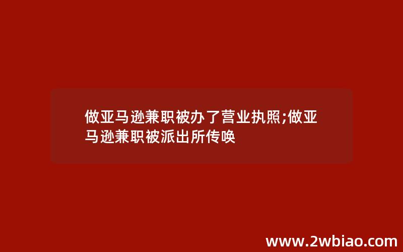 做亚马逊兼职被办了营业执照;做亚马逊兼职被派出所传唤